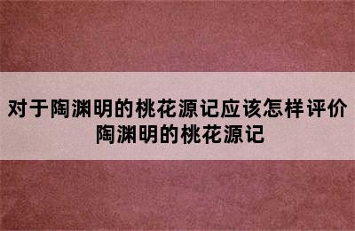 对于陶渊明的桃花源记应该怎样评价 陶渊明的桃花源记